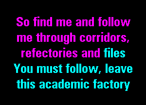 So find me and follow
me through corridors,
refectories and files
You must follow, leave
this academic factory