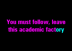 You must follow. leave

this academic factory