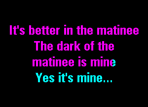 It's better in the matinee
The dark of the

matinee is mine
Yes it's mine...