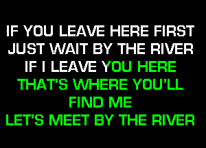 IF YOU LEAVE HERE FIRST
JUST WAIT BY THE RIVER
IF I LEAVE YOU HERE
THAT'S WHERE YOU'LL
FIND ME
LET'S MEET BY THE RIVER