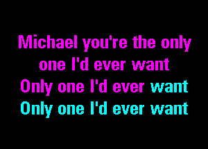 Michael you're the only
one I'd ever want

Only one I'd ever want
Only one I'd ever want