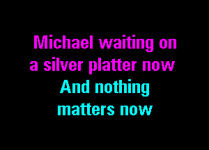 Michael waiting on
a silver platter now

And nothing
matters now