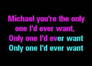 Michael you're the only
one I'd ever want,

Only one I'd ever want
Only one I'd ever want