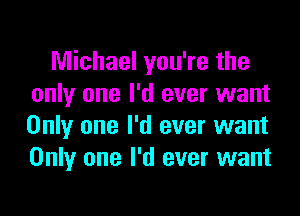Michael you're the
only one I'd ever want

Only one I'd ever want
Only one I'd ever want