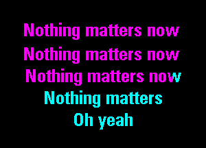 Nothing matters now

Nothing matters now
Nothing matters now

Nothing matters
Oh yeah