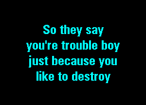 So they say
you're trouble buy

just because you
like to destroy