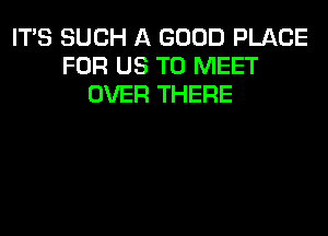 ITS SUCH A GOOD PLACE
FOR US TO MEET
OVER THERE