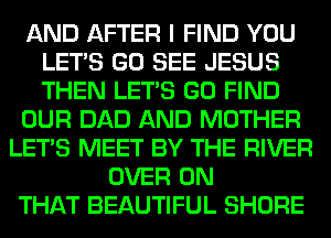 AND AFTER I FIND YOU
LET'S GO SEE JESUS
THEN LET'S GO FIND

OUR DAD AND MOTHER

LET'S MEET BY THE RIVER
OVER ON
THAT BEAUTIFUL SHORE