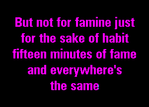 But not for famine iust
for the sake of habit
fifteen minutes of fame
and everywhere's
the same