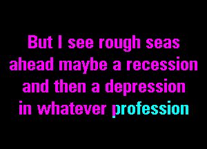 But I see rough seas
ahead maybe a recession
and then a depression
in whatever profession