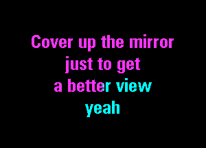 Cover up the mirror
just to get

a better view
yeah
