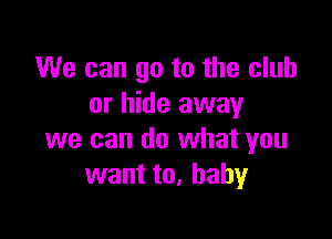 We can go to the club
or hide away

we can do what you
want to, baby