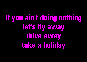 If you ain't doing nothing
let's fly away

drive away
take a holiday
