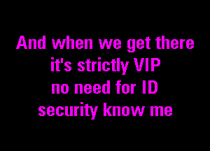 And when we get there
it's strictly VIP

no need for ID
security know me