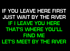 IF YOU LEAVE HERE FIRST
JUST WAIT BY THE RIVER
IF I LEAVE YOU HERE
THAT'S WHERE YOU'LL
FIND ME
LET'S MEET BY THE RIVER