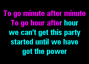 To go minute after minute
To go hour after hour
we can't get this party
started until we have
got the power