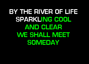 BY THE RIVER OF LIFE
SPARKLING COOL
AND CLEAR
WE SHALL MEET
SOMEDAY