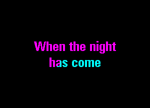When the night

has come