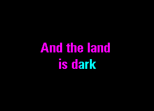 And the land

is dark