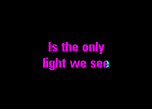 Is the only

light we see