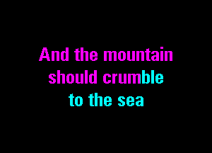And the mountain

should crumble
to the sea