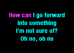 How can I go forward
into something

I'm not sure of?
Oh no, oh no