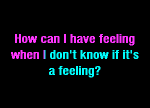How can I have feeling

when I don't know if it's
a feeling?