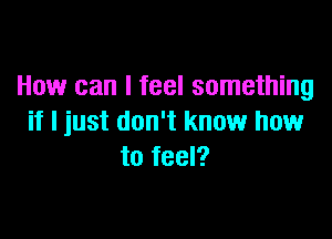 How can I feel something

if I just don't know how
to feel?