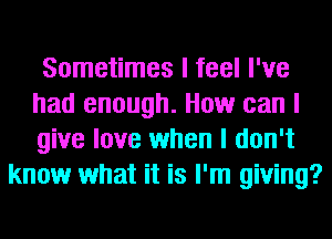 Sometimes I feel I've
had enough. How can I
give love when I don't

know what it is I'm giving?