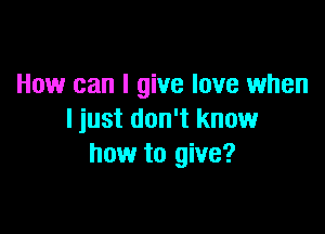 How can I give love when

I just don't know
how to give?