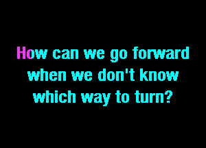 How can we go forward

when we don't know
which way to turn?