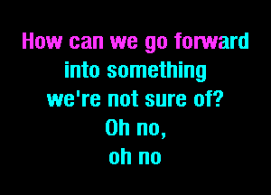 How can we go forward
into something

we're not sure of?
Oh no,
oh no