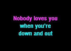 Nobody loves you

when you're
down and out