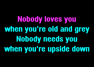 Nobody loves you
when you're old and grey
Nobody needs you
when you're upside down