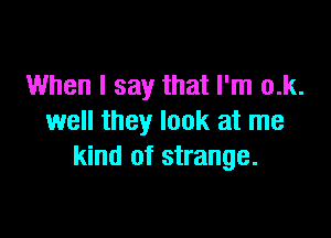 When I say that I'm o.k.

well they look at me
kind of strange.