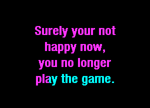 Surely your not
happy now,

you no longer
play the game.