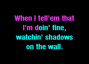 When I tell'em that
I'm doin' fine,

watchin' shadows
on the wall.