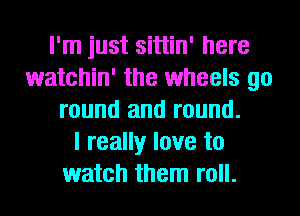 I'm just sittin' here
watchin' the wheels go
round and round.

I really love to
watch them roll.