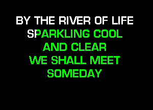 BY THE RIVER OF LIFE
SPARKLING COOL
AND CLEAR
WE SHALL MEET
SOMEDAY