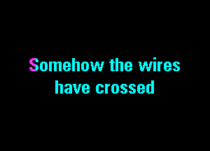 Somehow the wires

have crossed