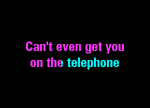 Can't even get you

on the telephone