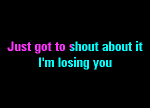 Just got to shout about it

I'm losing you