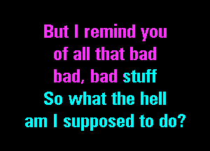 But I remind you
of all that bad

bad. bad stuff
So what the hell
am I supposed to do?