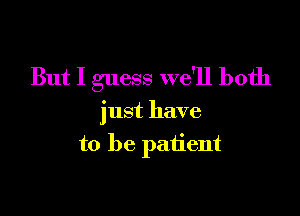 But I guess we'll both

just have
to be patient