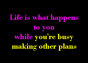 Life is What happens
to you
While you're busy
making other plans