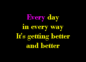 Every day

in every way

It's getting better
and better