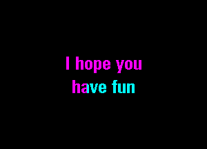 I hope you

havefun