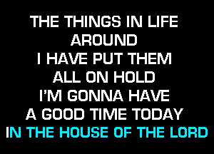 THE THINGS IN LIFE
AROUND
I HAVE PUT THEM
ALL ON HOLD
I'M GONNA HAVE

A GOOD TIME TODAY
IN THE HOUSE OF THE LORD