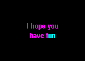 I hope you

havefun