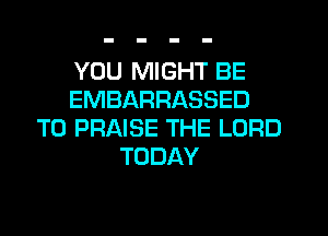 YOU MIGHT BE
EMBARRASSED
T0 PRAISE THE LORD
TODAY